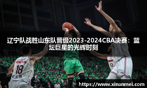 辽宁队战胜山东队晋级2023-2024CBA决赛：篮坛巨星的光辉时刻